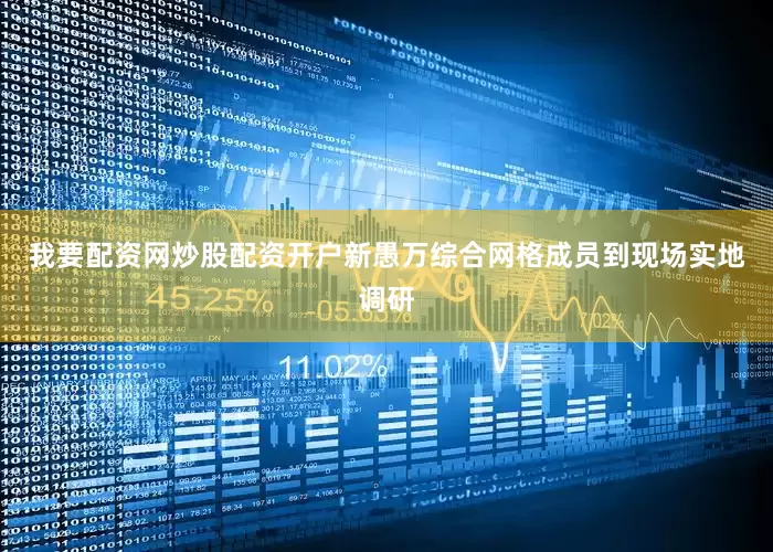 我要配资网炒股配资开户新愚万综合网格成员到现场实地调研