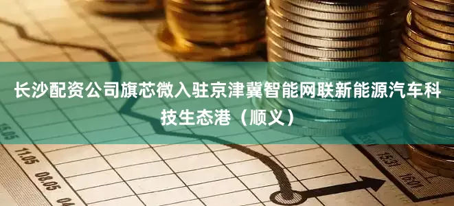 长沙配资公司旗芯微入驻京津冀智能网联新能源汽车科技生态港（顺义）