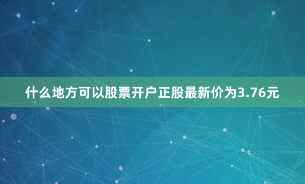 什么地方可以股票开户正股最新价为3.76元