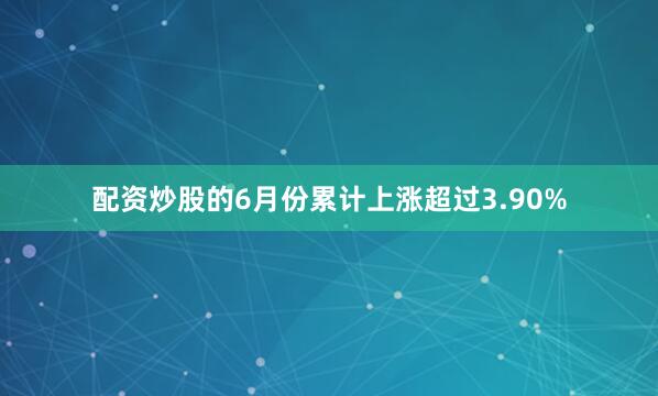 配资炒股的6月份累计上涨超过3.90%