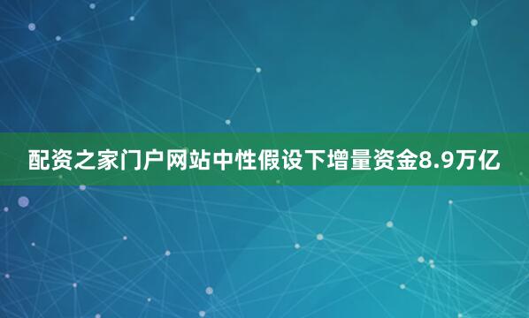 配资之家门户网站中性假设下增量资金8.9万亿