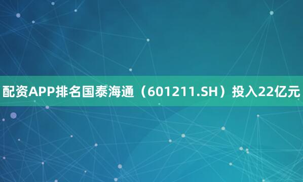 配资APP排名国泰海通（601211.SH）投入22亿元