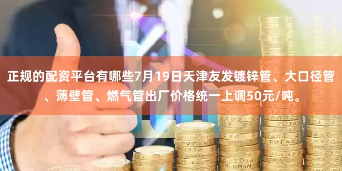正规的配资平台有哪些7月19日天津友发镀锌管、大口径管、薄壁管、燃气管出厂价格统一上调50元/吨。
