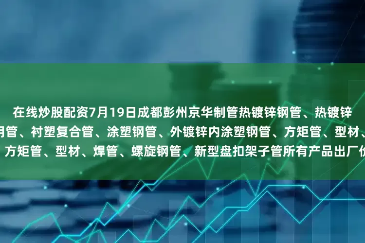 在线炒股配资7月19日成都彭州京华制管热镀锌钢管、热镀锌方矩管、燃气专用管、消防专用管、衬塑复合管、涂塑钢管、外镀锌内涂塑钢管、方矩管、型材、焊管、螺旋钢管、新型盘扣架子管所有产品出厂价格上调50元/吨。