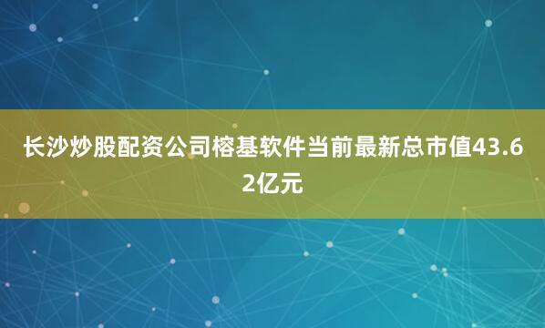 长沙炒股配资公司榕基软件当前最新总市值43.62亿元
