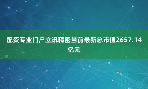 配资专业门户立讯精密当前最新总市值2657.14亿元