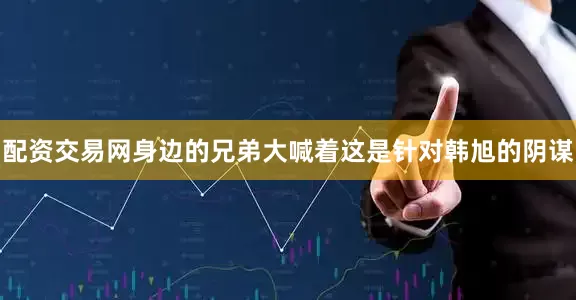 配资交易网身边的兄弟大喊着这是针对韩旭的阴谋