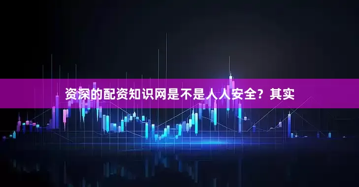 资深的配资知识网是不是人人安全？其实