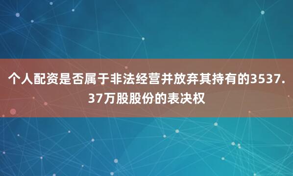 个人配资是否属于非法经营并放弃其持有的3537.37万股股份的表决权