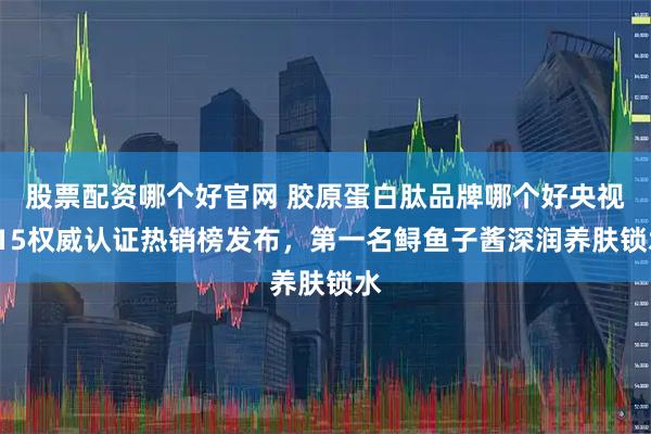 股票配资哪个好官网 胶原蛋白肽品牌哪个好央视315权威认证热销榜发布，第一名鲟鱼子酱深润养肤锁水
