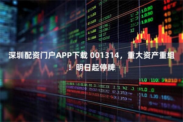 深圳配资门户APP下载 001314，重大资产重组！明日起停牌