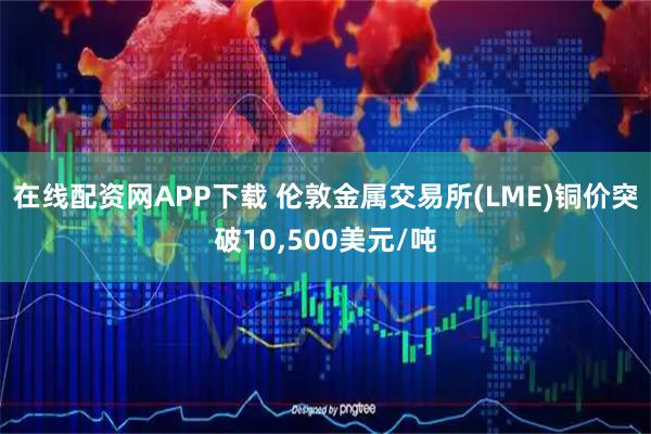 在线配资网APP下载 伦敦金属交易所(LME)铜价突破10,500美元/吨