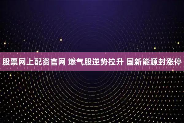 股票网上配资官网 燃气股逆势拉升 国新能源封涨停