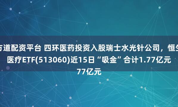 方道配资平台 四环医药投资入股瑞士水光针公司,恒生医疗ETF(513060)近15日“吸金”合计1.77亿元