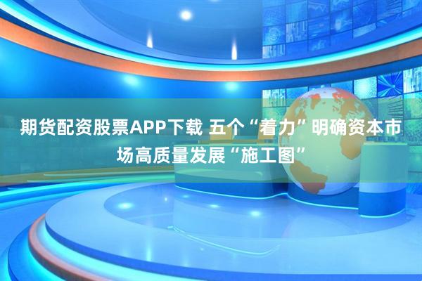 期货配资股票APP下载 五个“着力”明确资本市场高质量发展“施工图”