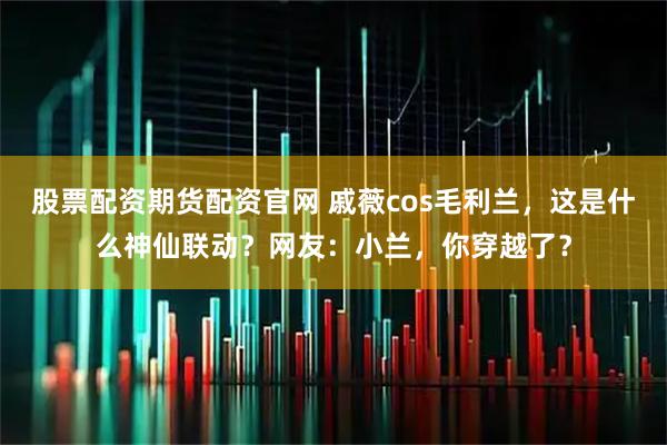 股票配资期货配资官网 戚薇cos毛利兰，这是什么神仙联动？网友：小兰，你穿越了？