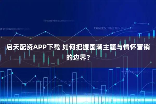 启天配资APP下载 如何把握国潮主题与情怀营销的边界?