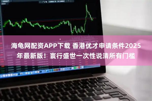 海龟网配资APP下载 香港优才申请条件2025年最新版！寰行盛世一次性说清所有门槛