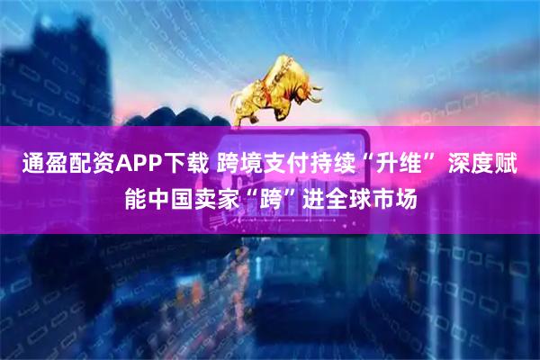 通盈配资APP下载 跨境支付持续“升维” 深度赋能中国卖家“跨”进全球市场