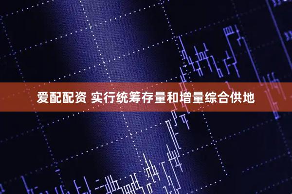 爱配配资 实行统筹存量和增量综合供地