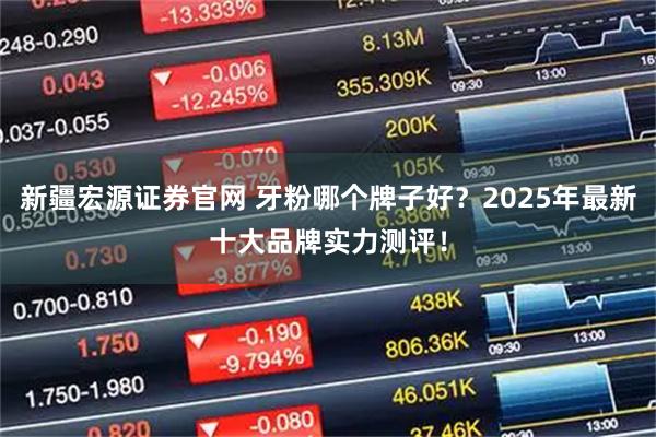 新疆宏源证券官网 牙粉哪个牌子好？2025年最新十大品牌实力测评！