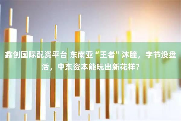 鑫创国际配资平台 东南亚“王者”沐瞳，字节没盘活，中东资本能玩出新花样？