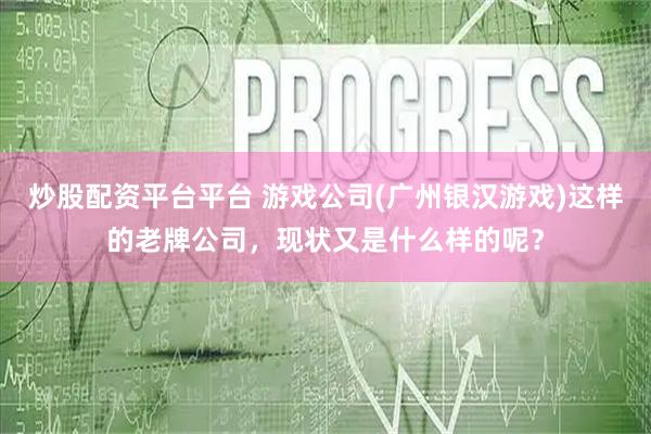 炒股配资平台平台 游戏公司(广州银汉游戏)这样的老牌公司，现状又是什么样的呢？