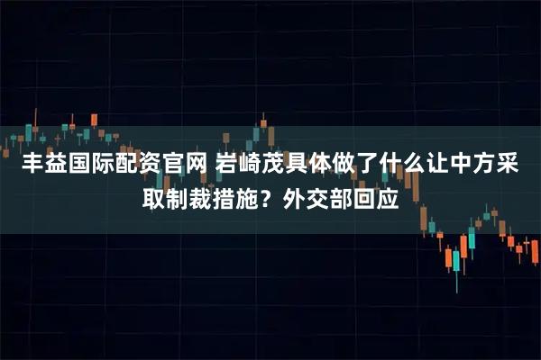 丰益国际配资官网 岩崎茂具体做了什么让中方采取制裁措施？外交部回应