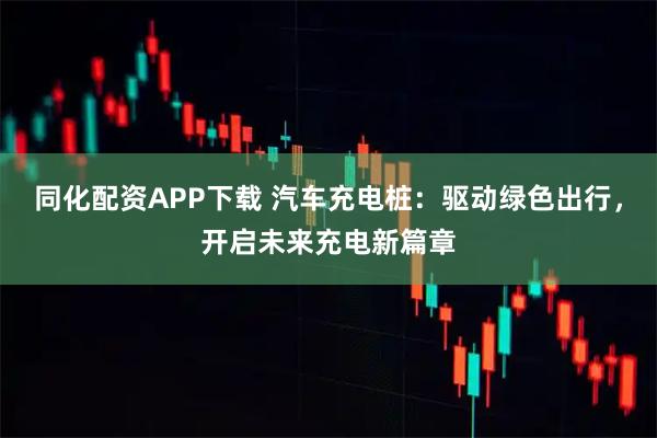 同化配资APP下载 汽车充电桩：驱动绿色出行，开启未来充电新篇章