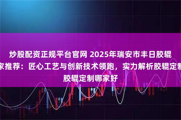 炒股配资正规平台官网 2025年瑞安市丰日胶辊定制厂家推荐：匠心工艺与创新技术领跑，实力解析胶辊定制哪家好