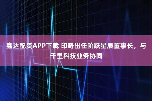 鑫达配资APP下载 印奇出任阶跃星辰董事长，与千里科技业务协同