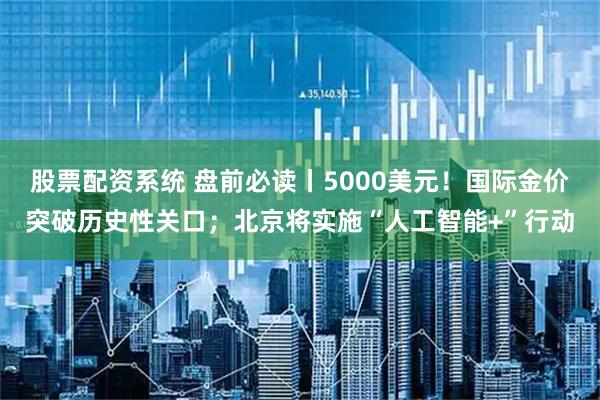 股票配资系统 盘前必读丨5000美元！国际金价突破历史性关口；北京将实施“人工智能+”行动