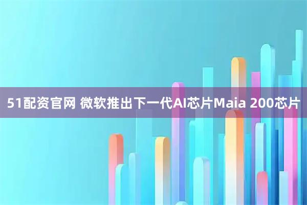 51配资官网 微软推出下一代AI芯片Maia 200芯片