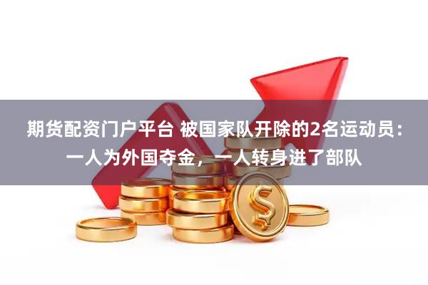 期货配资门户平台 被国家队开除的2名运动员：一人为外国夺金，一人转身进了部队