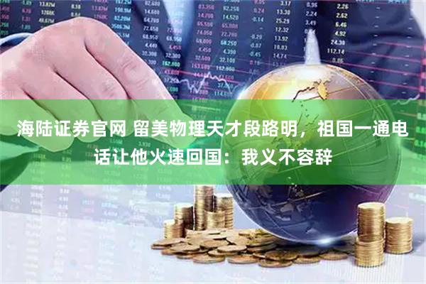 海陆证券官网 留美物理天才段路明，祖国一通电话让他火速回国：我义不容辞