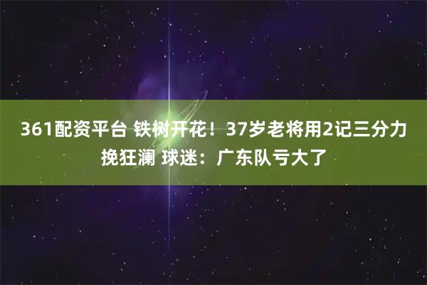 361配资平台 铁树开花!37岁老将用2记三分力挽狂澜 球迷:广东队亏大了