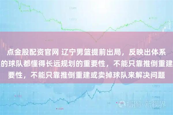 点金股配资官网 辽宁男篮提前出局,反映出体系深层次的问题,走得远的球队都懂得长远规划的重要性,不能只靠推倒重建或卖掉球队来解决问题