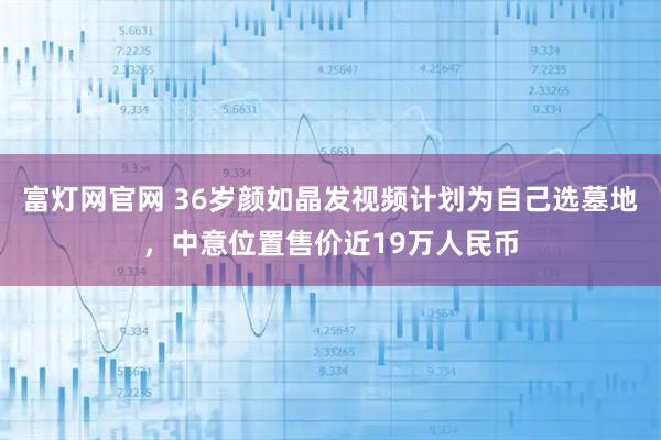 富灯网官网 36岁颜如晶发视频计划为自己选墓地,中意位置售价近19万人民币