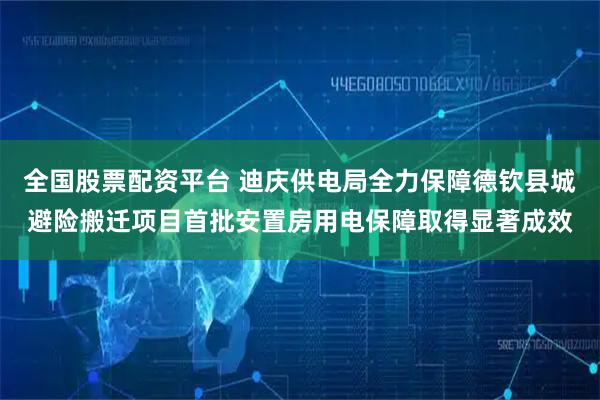 全国股票配资平台 迪庆供电局全力保障德钦县城避险搬迁项目首批安置房用电保障取得显著成效