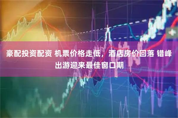 豪配投资配资 机票价格走低，酒店房价回落 错峰出游迎来最佳窗口期