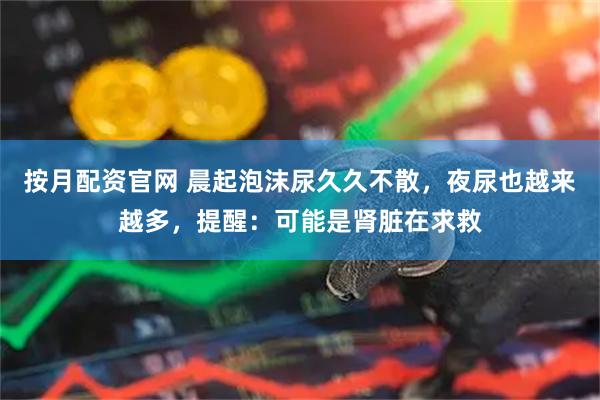 按月配资官网 晨起泡沫尿久久不散，夜尿也越来越多，提醒：可能是肾脏在求救