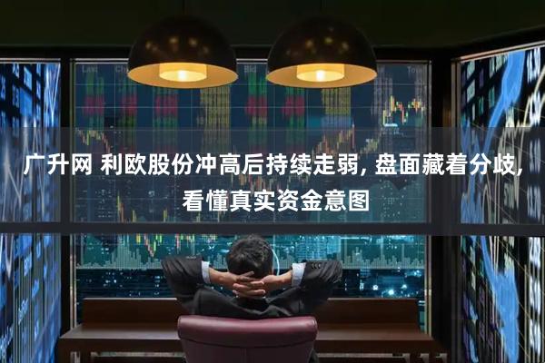 广升网 利欧股份冲高后持续走弱, 盘面藏着分歧, 看懂真实资金意图