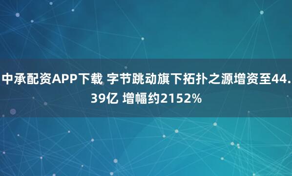 中承配资APP下载 字节跳动旗下拓扑之源增资至44.39亿 增幅约2152%