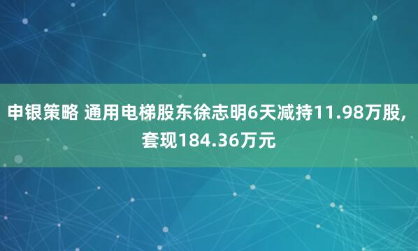申银策略 通用电梯股东徐志明6天减持11.98万股, 套现184.36万元